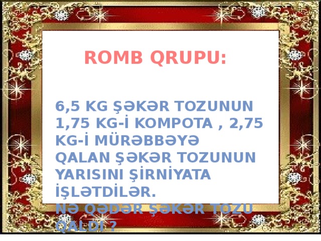 ROMB QRUPU: 6,5 KG ŞƏKƏR TOZUNUN 1,75 KG-İ KOMPOTA , 2,75 KG-İ MÜRƏBBƏYƏ QALAN ŞƏKƏR TOZUNUN YARISINI ŞİRNİYATA İŞLƏTDİLƏR. NƏ QƏDƏR ŞƏKƏR TOZU QALDI ?