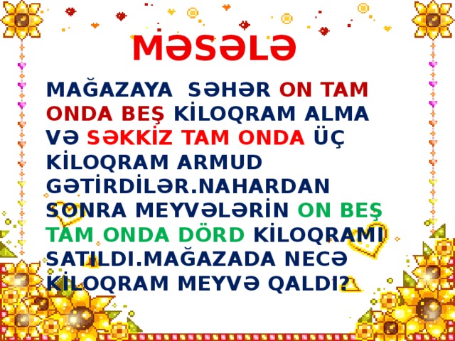 MƏSƏLƏ MAĞAZAYA SƏHƏR ON TAM ONDA BEŞ KİLOQRAM ALMA VƏ SƏKKİZ TAM ONDA ÜÇ KİLOQRAM ARMUD GƏTİRDİLƏR.NAHARDAN SONRA MEYVƏLƏRİN ON BEŞ TAM ONDA DÖRD KİLOQRAMI SATILDI.MAĞAZADA NECƏ KİLOQRAM MEYVƏ QALDI?