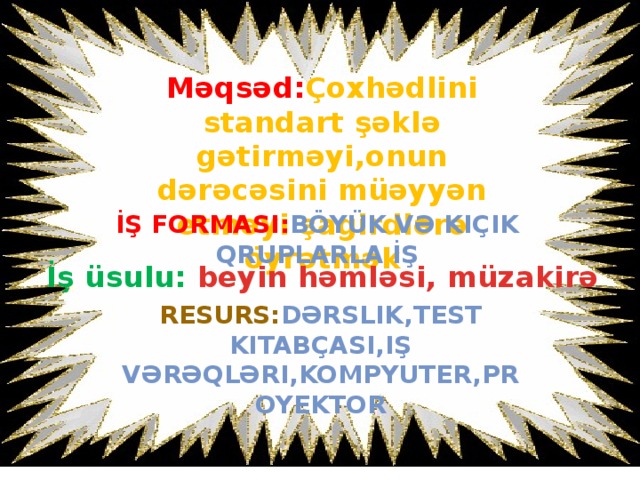 Məqsəd: Çoxhədlini standart şəklə gətirməyi,onun dərəcəsini müəyyən etməyi şagirdlərə öyrətmək İş formasI: böyük və kiÇik qruplarla İŞ İş üsulu: beyin həmləsi, müzakirə Resurs: dərslik,test kitabÇasI,iş vərəqləri,kompyuter,proyektor