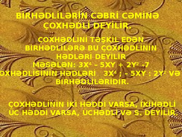 BİRHƏDLİLƏRİN CƏBRİ CƏMİNƏ ÇOXHƏDLİ DEYİLİR. ÇOXHƏDLİNİ TƏŞKİL EDƏN BİRHƏDLİLƏRƏ BU ÇOXHƏDLİNİN HƏDLƏRİ DEYİLİR MƏSƏLƏN: 3X 4 – 5XY + 2Y 2 -7  ÇOXHƏDLİSİNİN HƏDLƏRİ 3X 4 ; – 5XY : 2Y 2 VƏ -7  BİRHƏDLİLƏRİDİR. ÇOXHƏDLİNİN İKİ HƏDDİ VARSA, İKİHƏDLİ  ÜC HƏDDİ VARSA, ÜCHƏDLİ VƏ S. DEYİLİR.