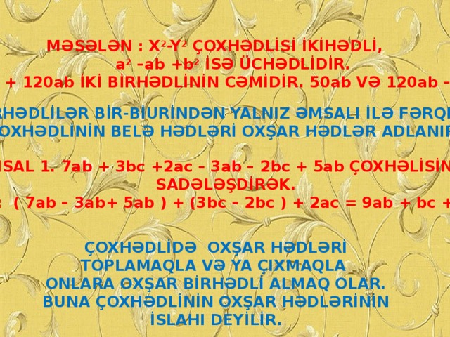 MƏSƏLƏN : X 2 -Y 2 ÇOXHƏDLİSİ İKİHƏDLİ,  a 2 –ab +b 2 İSƏ ÜCHƏDLİDİR. 50ab + 120ab İKİ BİRHƏDLİNİN CƏMİDİR. 50ab VƏ 120ab –NİN. BU BİRHƏDLİLƏR BİR-BİURİNDƏN YALNIZ ƏMSALI İLƏ FƏRQLƏNİR. ÇOXHƏDLİNİN BELƏ HƏDLƏRİ OXŞAR HƏDLƏR ADLANIR. MİSAL 1. 7ab + 3bc +2ac – 3ab – 2bc + 5ab ÇOXHƏLİSİNİ  SADƏLƏŞDİRƏK. HƏLLİ: ( 7ab – 3ab+ 5ab ) + (3bc – 2bc ) + 2ac = 9ab + bc + 2ac. ÇOXHƏDLİDƏ OXŞAR HƏDLƏRİ TOPLAMAQLA VƏ YA ÇIXMAQLA ONLARA OXŞAR BİRHƏDLİ ALMAQ OLAR. BUNA ÇOXHƏDLİNİN OXŞAR HƏDLƏRİNİN İSLAHI DEYİLİR.