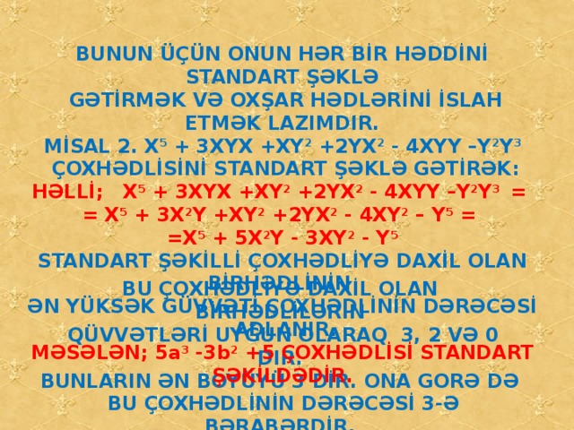 BUNUN ÜÇÜN ONUN HƏR BİR HƏDDİNİ STANDART ŞƏKLƏ  GƏTİRMƏK VƏ OXŞAR HƏDLƏRİNİ İSLAH ETMƏK LAZIMDIR. MİSAL 2. X 5 + 3XYX +XY 2 +2YX 2 - 4XYY –Y 2 Y 3  ÇOXHƏDLİSİNİ STANDART ŞƏKLƏ GƏTİRƏK: HƏLLİ; X 5 + 3XYX +XY 2 +2YX 2 - 4XYY –Y 2 Y 3 = = X 5 + 3X 2 Y +XY 2 +2YX 2 - 4XY 2 – Y 5 = =X 5 + 5X 2 Y - 3XY 2 - Y 5 STANDART ŞƏKİLLİ ÇOXHƏDLİYƏ DAXİL OLAN BİRHƏDLİNİN ƏN YÜKSƏK GÜVVƏTİ ÇOXHƏDLİNİN DƏRƏCƏSİ ADLANIR. MƏSƏLƏN; 5a 3 -3b 2 +5 ÇOXHƏDLİSİ STANDART ŞƏKİLDƏDİR. BU ÇOXHƏDLİYƏ DAXİL OLAN BİRHƏDLİLƏRİN  QÜVVƏTLƏRİ UYĞUN OLARAQ 3, 2 VƏ 0 DIR. BUNLARIN ƏN BOYÜYÜ 3 DİR. ONA GORƏ DƏ  BU ÇOXHƏDLİNİN DƏRƏCƏSİ 3-Ə BƏRABƏRDİR.