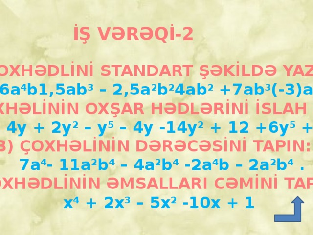 İŞ VƏRƏQİ-2 ÇOXHƏDLİNİ STANDART ŞƏKİLDƏ YAZIN:  6a 4 b1,5ab 3 – 2,5a 2 b 2 4ab 2 +7ab 3 (-3)ab . 2) ÇOXHƏLİNİN OXŞAR HƏDLƏRİNİ İSLAH EDİN:  18 – 4y + 2y 2 – y 5 – 4y -14y 2 + 12 +6y 5 + 2y 2 . 3) ÇOXHƏLİNİN DƏRƏCƏSİNİ TAPIN:  7a 4 - 11a 2 b 4 – 4a 2 b 4 -2a 4 b – 2a 2 b 4 . 4)ÇOXHƏDLİNİN ƏMSALLARI CƏMİNİ TAPIN:  x 4 + 2x 3 – 5x 2 -10x + 1