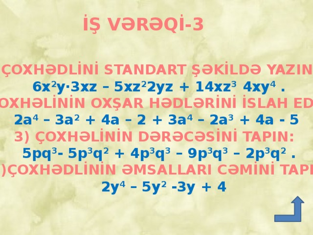 İŞ VƏRƏQİ-3 ÇOXHƏDLİNİ STANDART ŞƏKİLDƏ YAZIN:  6x 2 y∙3xz – 5xz 2 2yz + 14xz 3 4xy 4 . 2) ÇOXHƏLİNİN OXŞAR HƏDLƏRİNİ İSLAH EDİN: 2a 4 – 3a 2 + 4a – 2 + 3a 4 – 2a 3 + 4a - 5  3) ÇOXHƏLİNİN DƏRƏCƏSİNİ TAPIN:  5pq 3 - 5p 3 q 2 + 4p 3 q 3 – 9p 3 q 3 – 2p 3 q 2 .  4)ÇOXHƏDLİNİN ƏMSALLARI CƏMİNİ TAPIN:  2y 4 – 5y 2 -3y + 4