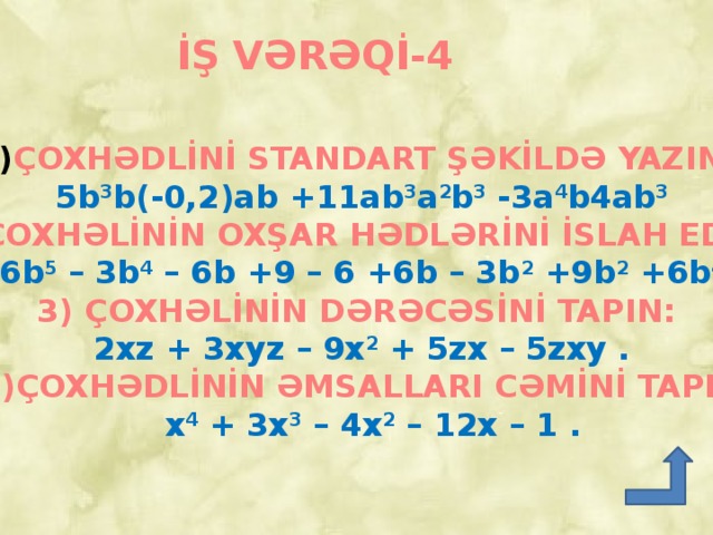 İŞ VƏRƏQİ-4 ÇOXHƏDLİNİ STANDART ŞƏKİLDƏ YAZIN:  5b 3 b(-0,2)ab +11ab 3 a 2 b 3 -3a 4 b4ab 3  2) ÇOXHƏLİNİN OXŞAR HƏDLƏRİNİ İSLAH EDİN:  6b 5 – 3b 4 – 6b +9 – 6 +6b – 3b 2 +9b 2 +6b 4 .  3) ÇOXHƏLİNİN DƏRƏCƏSİNİ TAPIN:  2xz + 3xyz – 9x 2 + 5zx – 5zxy .  4)ÇOXHƏDLİNİN ƏMSALLARI CƏMİNİ TAPIN:  x 4 + 3x 3 – 4x 2 – 12x – 1 .