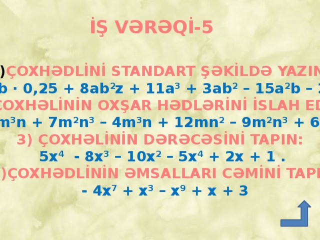 İŞ VƏRƏQİ-5 ÇOXHƏDLİNİ STANDART ŞƏKİLDƏ YAZIN:  8a 2 b ∙ 0,25 + 8ab 2 z + 11a 3 + 3ab 2 – 15a 2 b – 20a 3 . 2) ÇOXHƏLİNİN OXŞAR HƏDLƏRİNİ İSLAH EDİN:  - 3m 3 n + 7m 2 n 3 – 4m 3 n + 12mn 2 – 9m 2 n 3 + 6m 3 n  3) ÇOXHƏLİNİN DƏRƏCƏSİNİ TAPIN:  5x 4 - 8x 3 – 10x 2 – 5x 4 + 2x + 1 .  4)ÇOXHƏDLİNİN ƏMSALLARI CƏMİNİ TAPIN:  - 4x 7 + x 3 – x 9 + x + 3