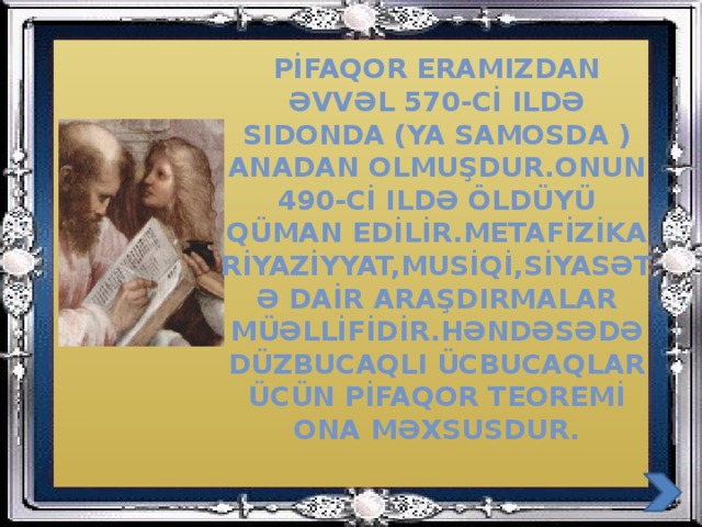 Pİfaqor eramIzdan əvvəl 570-cİ ildə sidonda (ya samosda ) anadan olmuşdur.onun 490-cİ ildə öldüyü qÜman edİlİr.metafİzİka rİyazİyyat,musİqİ,sİyasətə daİr araşdIrmalar müəllİfİdİr.həndəsədə düzbucaqlI ücbucaqlar ücün pİfaqor teoremİ ona məxsusdur.