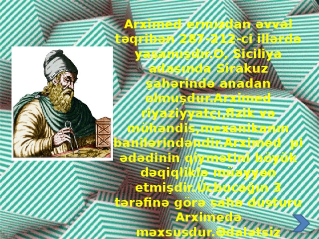 Arximed ermızdan əvvəl təqribən 287-212-ci illərdə yaşamışdır.O, Siciliya adasında Sirakuz şəhərində anadan olmuşdur.Arximed riyaziyyatçı,fizik və mühəndis,mexanikanın banilərindəndir.Arximed pi ədədinin qiymətini böyük dəqiqliklə müəyyən etmişdir.Ücbucağın 3 tərəfinə görə sahə düsturu Arximedə məxsusdur.Ədalətsiz olaraq onu Heron düsturu adlandırmışlar.