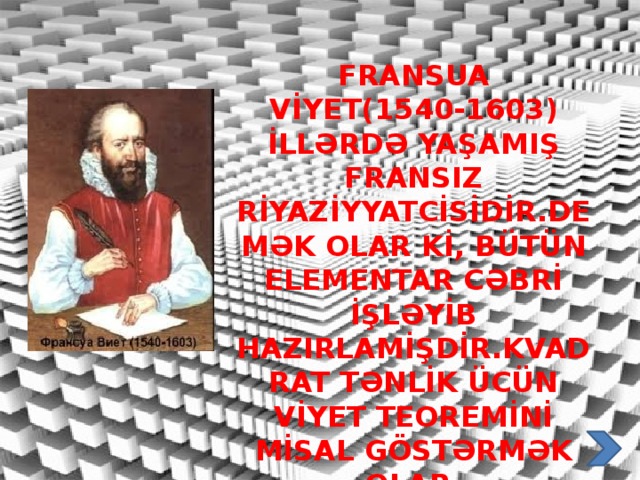 Fransua Vİyet(1540-1603) İllərdə yaşamIş fransIz rİyazİyyatcİsİdİr.demək olar Kİ, bütün elementar cəbrİ İşləyİb hazIrlamİşdİr.kvadrat tənlİk ücün vİyet teoremİnİ mİsal göstərmək olar.