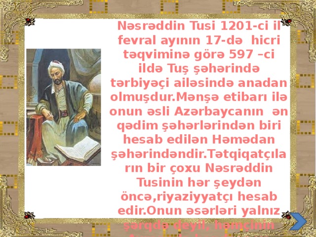 Nəsrəddin Tusi 1201-ci il fevral ayının 17-də hicri təqviminə görə 597 –ci ildə Tuş şəhərində tərbiyəçi ailəsində anadan olmuşdur.Mənşə etibarı ilə onun əsli Azərbaycanın ən qədim şəhərlərindən biri hesab edilən Həmədan şəhərindəndir.Tətqiqatçıların bir çoxu Nəsrəddin Tusinin hər şeydən öncə,riyaziyyatçı hesab edir.Onun əsərləri yalnız şərqdə deyil, həmçinin Avropada həndəsə və triqonometriyanın inkişafında mühüm rol oynamışdır.