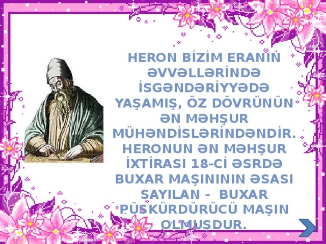 Heron bİzİm eranIn əvvəllərİndə İsgəndərİyyədə yaşamIş, öz dövrünün ən məhşur mühəndİslərİndəndİr. heronun ən məhşur İxtİrasi 18-cİ əsrdə buxar maşInInIn əsasI sayIlan - buxar püskürdürücü maşIn olmuşdur.