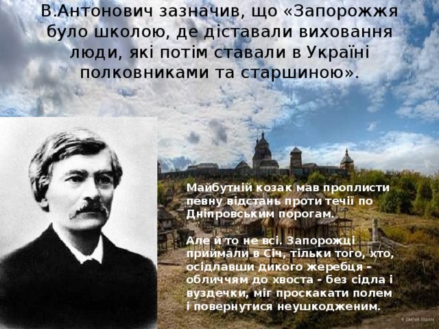 В.Антонович зазначив, що «Запорожжя було школою, де діставали виховання люди, які потім ставали в Україні полковниками та старшиною». Майбутній козак мав проплисти певну відстань проти течії по Дніпровським порогам.   Але й то не всі. Запорожці приймали в Січ, тільки того, хто, осідлавши дикого жеребця - обличчям до хвоста - без сідла і вуздечки, міг проскакати полем і повернутися неушкодженим.