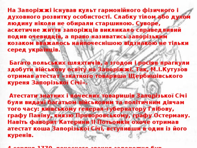 На Запоріжжі існував культ гармонійного фізичного і духовного розвитку особистості. Слабку тілом або духом людину ніколи не обирали старшиною. Суворе, аскетичне життя запоріжців викликало справедливий подив очевидців, а право називатись запорізьким козаком вважалось найпочеснішою відзнакою не тільки серед українців.   Багато польських шляхтичів, а згодом і росіян прагнули здобути військову освіту на Запоріжжі. Так, М.І.Кутузов отримав атестат «знатного товариша Щербишівського куреня Запорізької Січі».   Атестати знатних і почесних товаришів Запорізької Січі були видані багатьом військовим та політичним діячам того часу: київському генерал-губернатору Глібову, графу Паніну, князю Проворовському, графу Остерману. Навіть фаворит Катерини II Потьомкін охоче отримав атестат коша Запорізької Січі, вступивши в один із його куренів.  4 серпня 1770, почесного звання запорожця був удостоєний всесвітньо відомий астроном - тоді «астрономічної енциклопедії головний ватажок артилерії бомбардирського полку пан поручик Христофор Леонтієв Зйлер».