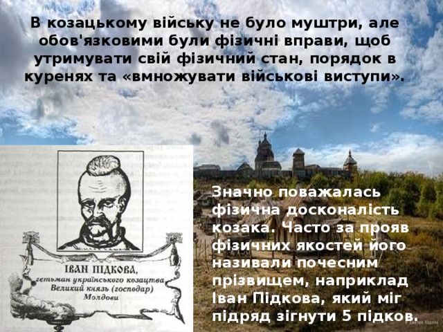 В козацькому війську не було муштри, але обов'язковими були фізичні вправи, щоб утримувати свій фізичний стан, порядок в куренях та «вмножувати військові виступи».     Значно поважалась фізична досконалість козака. Часто за прояв фізичних якостей його називали почесним прізвищем, наприклад Іван Підкова, який міг підряд зігнути 5 підков.