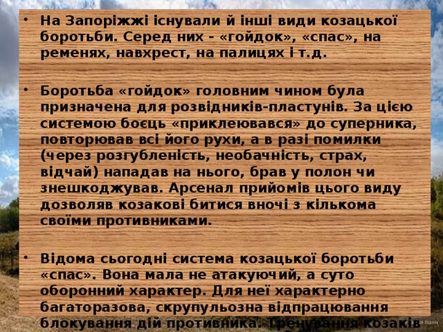 На Запоріжжі існували й інші види козацької боротьби. Серед них - «гойдок», «спас», на ременях, навхрест, на палицях і т.д.  Боротьба «гойдок» головним чином була призначена для розвідників-пластунів. За цією системою боєць «приклеювався» до суперника, повторював всі його рухи, а в разі помилки (через розгубленість, необачність, страх, відчай) нападав на нього, брав у полон чи знешкоджував. Арсенал прийомів цього виду дозволяв козакові битися вночі з кількома своїми противниками.  Відома сьогодні система козацької боротьби «спас». Вона мала не атакуючий, а суто оборонний характер. Для неї характерно багаторазова, скрупульозна відпрацювання блокування дій противника. Тренування козаків для оволодіння технікою і тактикою цих видів боротьби ґрунтувалося на високоморальних принципах, що забезпечувало всебічний розвиток особистості