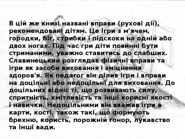 В цій же книзі названі вправи (рухові дії), рекомендовані дітям. Це ігри з м'ячем, городки, біг, стрибки і підскоки на одній або двох ногах. Під час гри діти повинні бути стриманими, уважно ставитись до слабших. Славинецький розглядав фізичні вправи та ігри як засоби виховання і зміцнення здоров'я. Як педагог він ділив ігри і вправи на доцільні або недоцільні для виховання. До доцільних відніс ті, що розвивають силу, спритність, кмітливість та інші корисні якості і навички. Недоцільними він вважав ігри в карти, кості, також такі, що формують брехню, користь, порожній гонор, лукавство та інші вади.