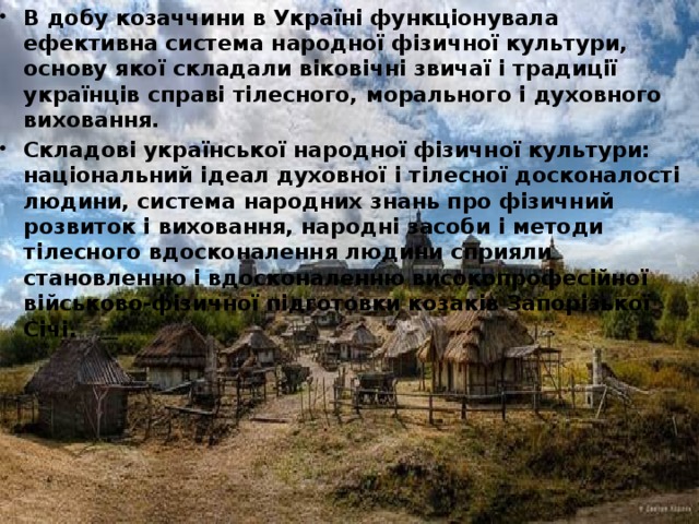 В добу козаччини в Україні функціонувала ефективна система народної фізичної культури, основу якої складали віковічні звичаї і традиції українців справі тілесного, морального і духовного виховання. Складові української народної фізичної культури: національний ідеал духовної і тілесної досконалості людини, система народних знань про фізичний розвиток і виховання, народні засоби і методи тілесного вдосконалення людини сприяли становленню і вдосконаленню високопрофесійної військово-фізичної підготовки козаків Запорізької Січі.