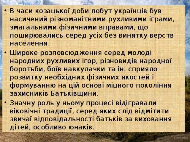 В часи козацької доби побут українців був насичений різноманітними рухливими іграми, змагальними фізичними вправами, що поширювались серед усіх без винятку верств населення. Широке розповсюдження серед молоді народних рухливих ігор, різновидів народної боротьби, боїв навкулачки та ін. сприяло розвитку необхідних фізичних якостей і формуванню на цій основі міцного покоління захисників Батьківщини. Значну роль у ньому процесі відігравали віковічні традиції, серед яких слід відмітити звичаї відповідальності батьків за виховання дітей, особливо юнаків.