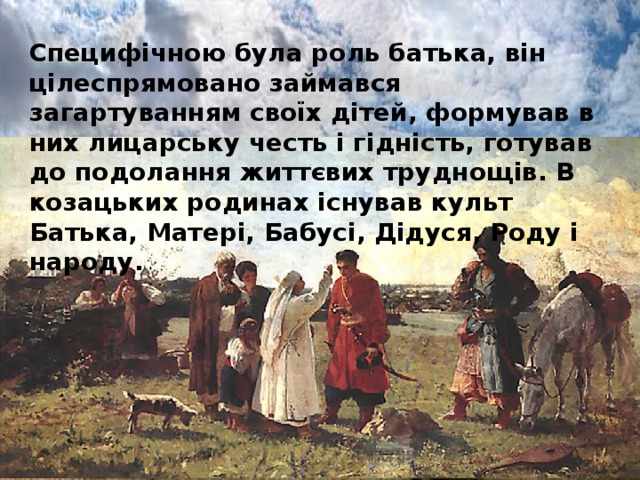 Специфічною була роль батька, він цілеспрямовано займався загартуванням своїх дітей, формував в них лицарську честь і гідність, готував до подолання життєвих труднощів. В козацьких родинах існував культ Батька, Матері, Бабусі, Дідуся, Роду і народу.