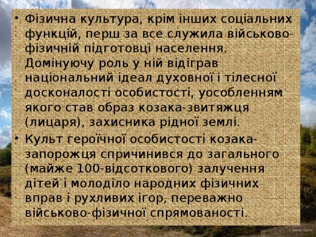 Фізична культура, крім інших соціальних функцій, перш за все служила військово-фізичній підготовці населення. Домінуючу роль у ній відіграв національний ідеал духовної і тілесної досконалості особистості, уособленням якого став образ козака-звитяжця (лицаря), захисника рідної землі. Культ героїчної особистості козака-запорожця спричинився до загального (майже 100-відсоткового) залучення дітей і молоділо народних фізичних вправ і рухливих ігор, переважно військово-фізичної спрямованості.