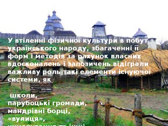 У втіленні фізичної культури в побут українського народу, збагаченні її форм і методів за рахунок власних вдосконалень і запозичень відіграли важливу роль такі елементи існуючої системи, як   школи, парубоцькі громади, мандрівні борці, «вулиця», чумакування та інші.