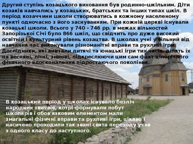 Другий ступінь козацького виховання був родинно-шкільним. Діти козаків навчались у козацьких, братських та інших типах шкіл. В період козаччини школи створюватись в кожному населеному пункті одночасно з його заснуванням. При кожній церкві існували козацькі школи. Всього у 740 - 746 pp. в межах вільностей Запорізької Січі було 866 шкіл, що свідчить про дуже високий освітній і культурний рівень козацтва. В школах учні у вільний від навчання час виконували різноманітні вправи та рухливі ігри. Дослідники, які вивчали дитячі та юнацькі ігри тих часів, ділять їх на весняні, літні, зимові, підкреслюючи цим сам факт цілорічного фізичного вдосконалення підростаючого покоління. В козацький період у школах існувало безліч народних звичаїв, котрі формували побут школярів і обов'язковим елементом мали змагальні фізичні вправи та рухливі ігри, цікаво і насичено проходили так звані свята переходу учня з одного класу до наступного.