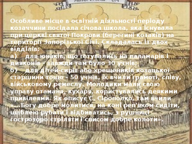 Особливе місце в освітній діяльності періоду козаччини посідала січова школа, яка існувала при церкві святої Покрови (берегині козаків) на території Запорізької Січі. Складалась із двох відділів: а) для юнаків, що готувались на паламарів і дияконів - завжди там було 30 учнів; б) для дітей-сиріт або хрещеників козацької старшини тощо - 50 учнів. їх вчили грамоті, співу, військовому ремеслу. Молодики мали свою управу отамана, кухаря, користувались деякими привілеями. Як описує С. Сірополко, там вчили «...Богу добре молитися, на коні реп'яхом сидіти, шаблею рубати і відбиватись, з рушниці гострозоро стріляти і списом добре колоти».