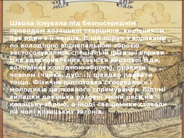 Школа існувала під безпосереднім проводом козацької старшини, керівником був один з її ченців. В ній поруч з вправами по володінню вогнепальною зброєю застосовувались спеціальні фізичні вправи для вдосконалення техніки верхової їзди, володіння холодною зброєю, правити човном (чайка, дуб...), швидко плавати тощо. Фізична підготовка стосувалась і молодиків церковного спрямування. Відомі випадки декілька разової зміни ряси на козацьку зброю, а іноді священики ставали на чолі козацьких загонів.