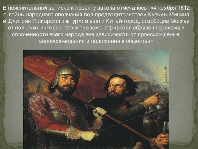 В пояснительной записке к проекту закона отмечалось: «4 ноября 1612 г. войны народного ополчения под предводительством Кузьмы Минина и Дмитрия Пожарского штурмом взяли Китай-город, освободив Москву от польских интервентов и продемонстрировав образец героизма и сплоченности всего народа вне зависимости от происхождения, вероисповедания и положения в обществе»