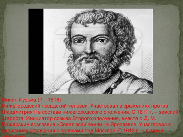 Минин Кузьма (? – 1616) Нижегородский посадский человек. Участвовал в сражениях против Лжедмитрия II в составе нижегородского ополчения. С 1611 г. – земский староста. Инициатор созыва Второго ополчения, вместе с Д. М. Пожарским возглавил «Совет всей земли» в Ярославле. Участвовал в сражениях ополчения с поляками под Москвой. С 1613 г. – думный дворянин.