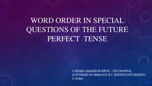 WORD ORDER IN SPECIAL QUESTIONS OF THE FUTURE PERFECT TENSE СПЕЦИАЛЬНЫЙ ВОПРОС- ЭТО ВОПРОС, КОТОРЫЙ НАЧИНАЕТСЯ С ВОПРОСИТЕЛЬНОГО СЛОВА