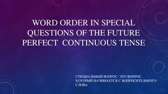 WORD ORDER IN SPECIAL QUESTIONS OF THE FUTURE PERFECT  CONTINUOUS TENSE СПЕЦИАЛЬНЫЙ ВОПРОС- ЭТО ВОПРОС, КОТОРЫЙ НАЧИНАЕТСЯ С ВОПРОСИТЕЛЬНОГО СЛОВА