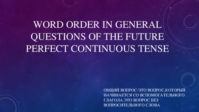 WORD ORDER IN GENERAL QUESTIONS OF THE FUTURE PERFECT  CONTINUOUS TENSE ОБЩИЙ ВОПРОС-ЭТО ВОПРОС,КОТОРЫЙ НАЧИНАЕТСЯ СО ВСПОМОГАТЕЛЬНОГО ГЛАГОЛА.ЭТО ВОПРОС БЕЗ ВОПРОСИТЕЛЬНОГО СЛОВА