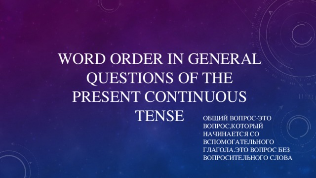 WORD ORDER IN GENERAL QUESTIONS OF THE PRESENT CONTINUOUS TENSE ОБЩИЙ ВОПРОС-ЭТО ВОПРОС,КОТОРЫЙ НАЧИНАЕТСЯ СО ВСПОМОГАТЕЛЬНОГО ГЛАГОЛА.ЭТО ВОПРОС БЕЗ ВОПРОСИТЕЛЬНОГО СЛОВА