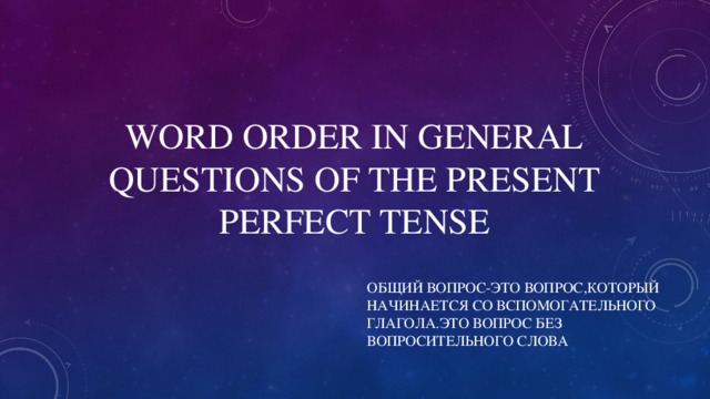 WORD ORDER IN GENERAL QUESTIONS OF THE PRESENT PERFECT TENSE ОБЩИЙ ВОПРОС-ЭТО ВОПРОС,КОТОРЫЙ НАЧИНАЕТСЯ СО ВСПОМОГАТЕЛЬНОГО ГЛАГОЛА.ЭТО ВОПРОС БЕЗ ВОПРОСИТЕЛЬНОГО СЛОВА