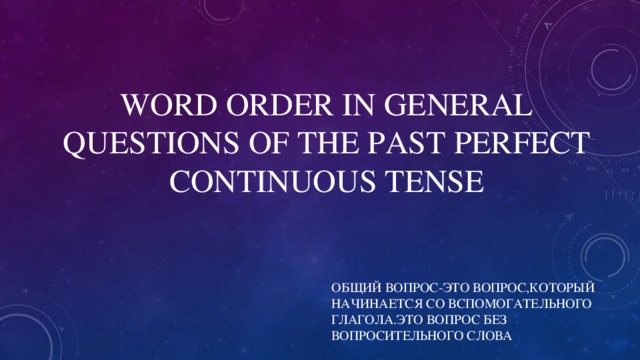 WORD ORDER IN GENERAL QUESTIONS OF THE PAST  PERFECT CONTINUOUS TENSE ОБЩИЙ ВОПРОС-ЭТО ВОПРОС,КОТОРЫЙ НАЧИНАЕТСЯ СО ВСПОМОГАТЕЛЬНОГО ГЛАГОЛА.ЭТО ВОПРОС БЕЗ ВОПРОСИТЕЛЬНОГО СЛОВА