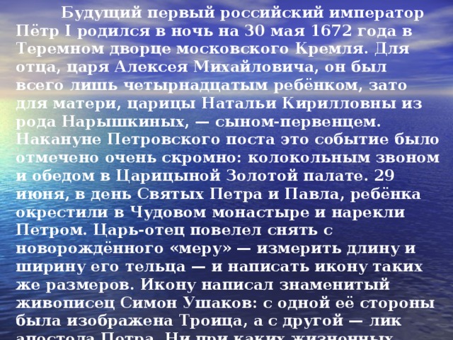 Будущий первый российский император Пётр I родился в ночь на 30 мая 1672 года в Теремном дворце московского Кремля. Для отца, царя Алексея Михайловича, он был всего лишь четырнадцатым ребёнком, зато для матери, царицы Натальи Кирилловны из рода Нарыш­киных, — сыном-первенцем. Накануне Петров­ского поста это событие было отмечено очень скромно: колокольным звоном и обедом в Царицыной Золотой палате. 29 июня, в день Святых Петра и Павла, ребёнка окрестили в Чудовом монастыре и нарекли Петром. Царь-отец повелел снять с новорождённого «меру» — измерить длину и ширину его тельца — и написать икону таких же размеров. Икону написал знаменитый живописец Симон Ушаков: с одной её стороны была изображе­на Троица, а с другой — лик апостола Петра. Ни при каких жизненных обстоятельствах Пётр не разлучался с этой иконой, всюду возил с собой, а после кончины императора её повесили над царским надгробием…