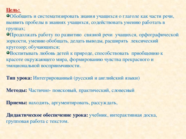 Цель: Обобщить и систематизировать знания учащихся о глаголе как части речи, выявить пробелы в знаниях учащихся, содействовать умению работать в группах; Продолжать работу по развитию связной речи учащихся, орфографической зоркости, умению обобщать, делать выводы, расширять лексический кругозор; обучающихся; Воспитывать любовь детей к природе, способствовать приобщению к красоте окружающего мира, формированию чувства прекрасного и эмоциональной восприимчивости. Тип урока: Интегрированный (русский и английский языки) Методы: Частично- поисковый, практический, словесный Приемы: находить, аргументировать, рассуждать, Дидактическое обеспечение урока: учебник, интерактивная доска, групповая работа с текстом.