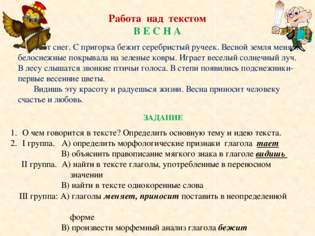 Работа над текстом В Е С Н А  Тает снег. С пригорка бежит серебристый ручеек. Весной земля меняет белоснежные покрывала на зеленые ковры. Играет веселый солнечный луч. В лесу слышатся звонкие птичьи голоса. В степи появились подснежники- первые весенние цветы.  Видишь эту красоту и радуешься жизни. Весна приносит человеку счастье и любовь. ЗАДАНИЕ О чем говорится в тексте? Определить основную тему и идею текста. I группа. A) определить морфологические признаки глагола тает  В) объяснить правописание мягкого знака в глаголе видишь  II группа. А) найти в тексте глаголы, употребленные в переносном  значении  В) найти в тексте однокоренные слова  III группа: A) глаголы меняет, приносит поставить в неопределенной  форме  В) произвести морфемный анализ глагола бежит