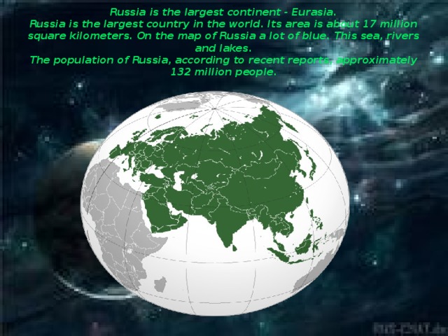 Russia is the largest continent - Eurasia.  Russia is the largest country in the world. Its area is about 17 million square kilometers. On the map of Russia a lot of blue. This sea, rivers and lakes.  The population of Russia, according to recent reports, approximately 132 million people.