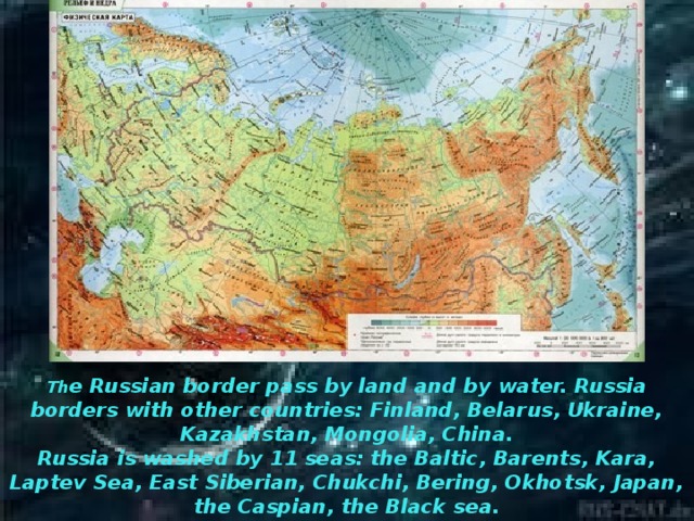 Th e Russian border pass by land and by water. Russia borders with other countries: Finland, Belarus, Ukraine, Kazakhstan, Mongolia, China.  Russia is washed by 11 seas: the Baltic, Barents, Kara, Laptev Sea, East Siberian, Chukchi, Bering, Okhotsk, Japan, the Caspian, the Black sea.