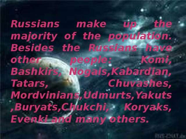 Russians make up the majority of the population. Besides the Russians have other people: Komi, Bashkirs, Nogais,Kabardian, Tatars, Chuvashes, Mordvinians,Udmurts,Yakuts,Buryats,Chukchi, Koryaks, Evenki and many others.