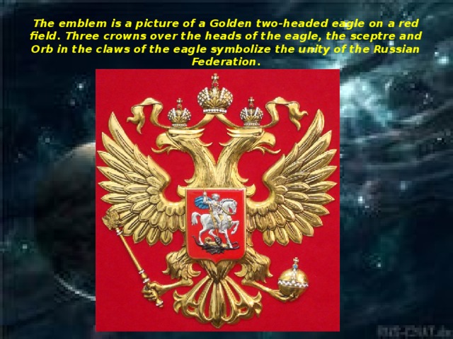 The emblem is a picture of a Golden two-headed eagle on a red field. Three crowns over the heads of the eagle, the sceptre and Orb in the claws of the eagle symbolize the unity of the Russian Federation.