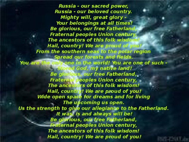 Russia - our sacred power,   Russia - our beloved country.   Mighty will, great glory -   Your belongings at all times!  Be glorious, our free Fatherland,   Fraternal peoples Union century,   The ancestors of this folk wisdom!   Hail, country! We are proud of you!  From the southern seas to the polar region   Spread our forests and fields.   You are the only one in the world! You are one of such -   Stored God, my native land!  Be glorious, our free Fatherland,   Fraternal peoples Union century,   The ancestors of this folk wisdom!   Hail, country! We are proud of you!  Wide open space for dreams and for living   The upcoming us open.   Us the strength to give our allegiance to the Fatherland.   It was, is and always will be!  Be glorious, our free Fatherland,   Fraternal peoples Union century,   The ancestors of this folk wisdom!   Hail, country! We are proud of you!