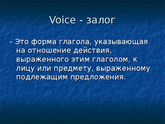 Voice - залог - Это форма глагола, указывающая на отношение действия, выраженного этим глаголом, к лицу или предмету, выраженному подлежащим предложения.