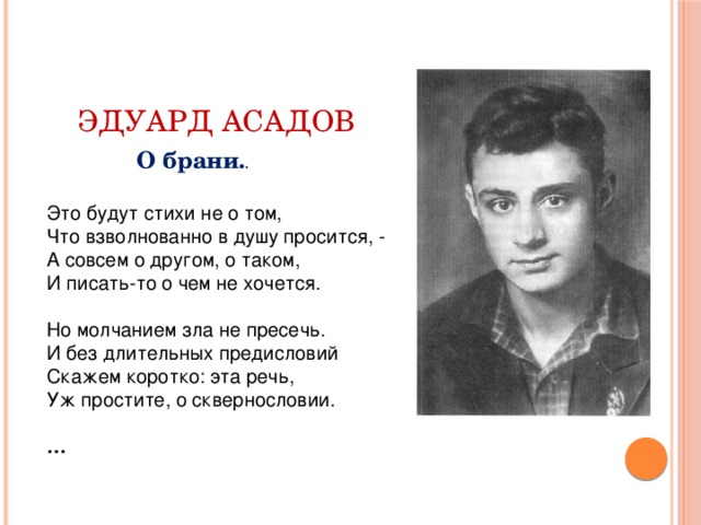 Эдуард Асадов О брани. . Это будут стихи не о том,  Что взволнованно в душу просится, -  А совсем о другом, о таком,  И писать-то о чем не хочется.   Но молчанием зла не пресечь.  И без длительных предисловий  Скажем коротко: эта речь,  Уж простите, о сквернословии.   …