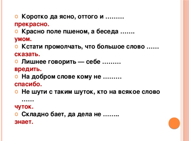 Коротко да ясно, оттого и ……… прекрасно. Красно поле пшеном, а беседа ……. умом. Кстати промолчать, что большое слово …… сказать. Лишнее говорить — себе ……… вредить. На добром слове кому не ……… спасибо. Не шути с таким шуток, кто на всякое слово …… чуток. Складно бает, да дела не ……..