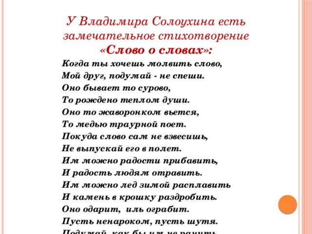 У Владимира Солоухина есть  замечательное стихотворение «Слово о словах»: Когда ты хочешь молвить слово, Мой друг, подумай - не спеши. Оно бывает то сурово, То рождено теплом души. Оно то жаворонком вьется, То медью траурной поет. Покуда слово сам не взвесишь, Не выпускай его в полет. Им можно радости прибавить, И радость людям отравить. Им можно лед зимой расплавить И камень в крошку раздробить. Оно одарит, иль ограбит. Пусть ненароком, пусть шутя. Подумай, как бы им не ранить Того, кто слушает тебя.