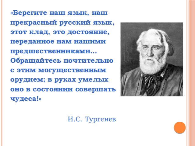 «Берегите наш язык, наш прекрасный русский язык, этот клад, это достояние, переданное нам нашими предшественниками… Обращайтесь почтительно с этим могущественным орудием; в руках умелых оно в состоянии совершать чудеса!» И.С. Тургенев