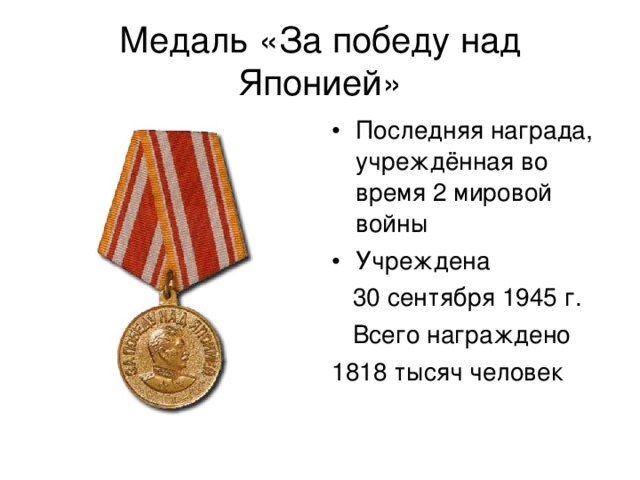 Медаль «За победу над Японией» Последняя награда, учреждённая во время 2 мировой войны Учреждена  30 сентября 1945 г.  Всего награждено 1818 тысяч человек